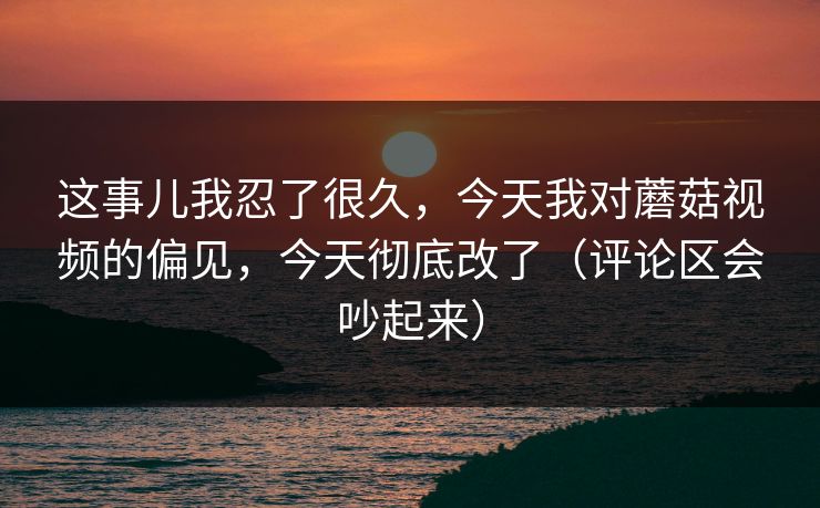 这事儿我忍了很久，今天我对蘑菇视频的偏见，今天彻底改了（评论区会吵起来）