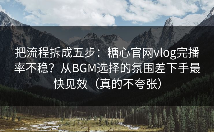 把流程拆成五步：糖心官网vlog完播率不稳？从BGM选择的氛围差下手最快见效（真的不夸张）