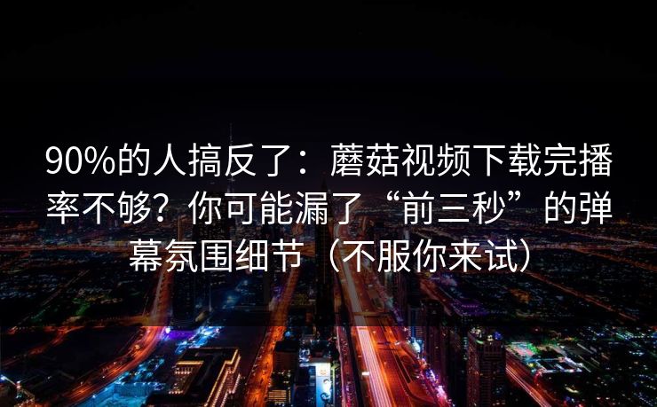 90%的人搞反了：蘑菇视频下载完播率不够？你可能漏了“前三秒”的弹幕氛围细节（不服你来试）