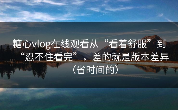 糖心vlog在线观看从“看着舒服”到“忍不住看完”，差的就是版本差异（省时间的）